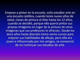 Empezo a pintar en la escuela, solía estudiar arte en
  una escuela católica, cuando tenía nueve años de
  edad, clases de pintura al óleo hasta los 12 años,
   cuando se decidió, porque ella quería pintar sus
  propias imágenes en lugar de la pintura de otras
imágenes que sus profesores le ofrecian. Desde los
 doce años hasta dieciséis tomo varios cursos para
   mejorar sus habilidades de dibujo, pero ella era
 joven e influenciada por mis amigos, se convenció
        de no continuar sus estudios de arte.
 