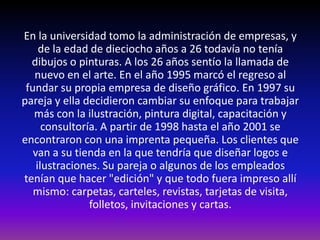 En la universidad tomo la administración de empresas, y
     de la edad de dieciocho años a 26 todavía no tenía
  dibujos o pinturas. A los 26 años sentío la llamada de
   nuevo en el arte. En el año 1995 marcó el regreso al
 fundar su propia empresa de diseño gráfico. En 1997 su
pareja y ella decidieron cambiar su enfoque para trabajar
   más con la ilustración, pintura digital, capacitación y
      consultoría. A partir de 1998 hasta el año 2001 se
encontraron con una imprenta pequeña. Los clientes que
   van a su tienda en la que tendría que diseñar logos e
    ilustraciones. Su pareja o algunos de los empleados
tenían que hacer "edición" y que todo fuera impreso allí
   mismo: carpetas, carteles, revistas, tarjetas de visita,
                folletos, invitaciones y cartas.
 