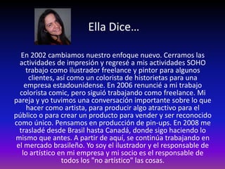 Ella Dice…

   En 2002 cambiamos nuestro enfoque nuevo. Cerramos las
  actividades de impresión y regresé a mis actividades SOHO
    trabajo como ilustrador freelance y pintor para algunos
      clientes, así como un colorista de historietas para una
    empresa estadounidense. En 2006 renuncié a mi trabajo
  colorista comic, pero siguió trabajando como freelance. Mi
pareja y yo tuvimos una conversación importante sobre lo que
     hacer como artista, para producir algo atractivo para el
público o para crear un producto para vender y ser reconocido
como único. Pensamos en producción de pin-ups. En 2008 me
  trasladé desde Brasil hasta Canadá, donde sigo haciendo lo
mismo que antes. A partir de aquí, se continúa trabajando en
 el mercado brasileño. Yo soy el ilustrador y el responsable de
   lo artístico en mi empresa y mi socio es el responsable de
                 todos los "no artístico" las cosas.
 