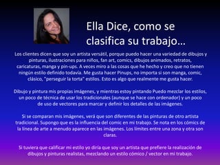 Ella Dice, como se
                                    clasifica su trabajo…
Los clientes dicen que soy un artista versátil, porque puedo hacer una variedad de dibujos y
        pinturas, ilustraciones para niños, fan art, comics, dibujos animados, retratos,
 caricaturas, manga y pin-ups. A veces miro a las cosas que he hecho y creo que no tienen
  ningún estilo definido todavía. Me gusta hacer Pinups, no importa si son manga, comic,
       clásico, "perseguir la torta" estilos. Esto es algo que realmente me gusta hacer.

Dibujo y pintura mis propias imágenes, y mientras estoy pintando Puedo mezclar los estilos,
  un poco de técnica de usar los tradicionales (aunque se hace con ordenador) y un poco
           de uso de vectores para marcar y definir los detalles de las imágenes.

    Si se comparan mis imágenes, verá que son diferentes de las pinturas de otro artista
tradicional. Supongo que es la influencia del comic en mi trabajo. Se nota en los cómics de
 la línea de arte a menudo aparece en las imágenes. Los límites entre una zona y otra son
                                           claras.

  Si tuviera que calificar mi estilo yo diría que soy un artista que prefiere la realización de
       dibujos y pinturas realistas, mezclando un estilo cómico / vector en mi trabajo.
 