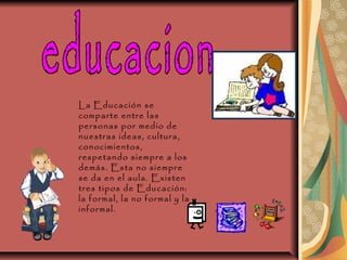 educacion  La Educación se comparte entre las personas por medio de nuestras ideas, cultura, conocimientos, respetando siempre a los demás. Esta no siempre se da en el aula. Existen tres tipos de Educación: la formal, la no formal y la informal.  