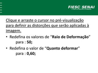 Clique e arraste o cursor no pré-visualização
para definir as distorções que serão aplicadas à
imagem.
• Redefina os valores de “Raio de Deformação”
para : 50;
• Redefina o valor de “Quanto deformar”
para : 0,60;
 