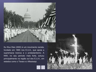 Ku Klux Klan (KKK) é um movimento racista,
fundado em 1865 nos E.U.A., que apoia a
supremacia branca e o protestantismo. A
KKK, no seu período mais forte, actuou
principalmente na região sul dos E.U.A., em
estados como o Texas e o Mississipi.
 