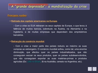    Retracção do comércio mundial . - Com a crise os EUA retiraram os seus capitais da Europa, o que levou à falência de muitos bancos, sobretudo na Áustria, na Alemanha e na Inglaterra, e de muitas empresas que dependiam dos empréstimos bancários.    Retirada dos capitais americanos na Europa . - Com a crise a maior parte dos países reduziu ao máximo as suas compras ao estrangeiro. O comércio mundial sofreu, como tal, uma enorme diminuição, que afectou quer os países industrializados, que não conseguiam escoar os seus produtos, quer os países subdesenvolvidos, que não conseguiam exportar as suas matérias-primas e produtos agrícolas (Ex:  café no Brasil , lã na Austrália, cereais na Argentina, etc). Principais razões : A “grande depressão”: a mundialização da crise 
