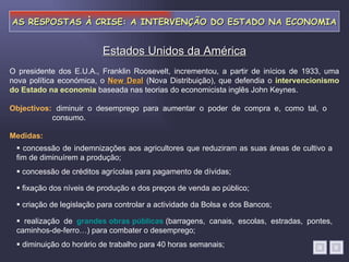 AS RESPOSTAS À CRISE: A INTERVENÇÃO DO ESTADO NA ECONOMIA diminuir o desemprego para aumentar o poder de compra e, como tal, o consumo. Estados Unidos da América Objectivos: Medidas:    concessão de indemnizações aos agricultores que reduziram as suas áreas de cultivo a fim de diminuírem a produção;    concessão de créditos agrícolas para pagamento de dívidas;    fixação dos níveis de produção e dos preços de venda ao público;    criação de legislação para controlar a actividade da Bolsa e dos Bancos;    realização de  grandes obras públicas   (barragens, canais, escolas, estradas, pontes, caminhos-de-ferro…) para combater o desemprego;    diminuição do horário de trabalho para 40 horas semanais; O presidente dos E.U.A., Franklin Roosevelt, incrementou, a partir de inícios de 1933, uma nova política económica, o  New Deal  (Nova Distribuição), que defendia o  intervencionismo do Estado na economia  baseada nas teorias do economicista inglês John Keynes. 