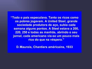 “ Todo o país especulava. Tanto os ricos como os pobres jogavam. A United Steel, grande sociedade produtora de aço, subia cada semana alguns pontos. A Steel estava a 200, 220, 250 e todas as manhãs, abrindo o seu jornal, cada americano via-se um pouco mais rico do que na véspera.” Maurois, Chantiers américains, 1933 