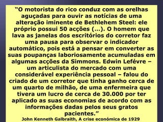 “ O motorista do rico conduz com as orelhas aguçadas para ouvir as notícias de uma alteração iminente de Bethlehem Steel: ele próprio possui 50 acções (…). O homem que lava as janelas dos escritórios do corretor faz uma pausa para observar o indicador automático, pois está a pensar em converter as suas poupanças laboriosamente acumuladas em algumas acções da Simmons. Edwin Lefévre – um articulista do mercado com uma considerável experiência pessoal – falou do criado de um corretor que tinha ganho cerca de um quarto de milhão, de uma enfermeira que tivera um lucro de cerca de 30.000 por ter aplicado as suas economias de acordo com as informações dadas pelos seus gratos pacientes.” John Kenneth Galbraith, A crise económica de 1929   