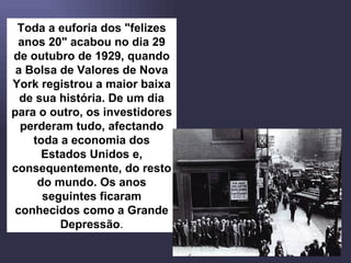 Toda a euforia dos "felizes anos 20" acabou no dia 29 de outubro de 1929, quando a Bolsa de Valores de Nova York registrou a maior baixa de sua história. De um dia para o outro, os investidores perderam tudo, afectando toda a economia dos Estados Unidos e, consequentemente, do resto do mundo. Os anos seguintes ficaram conhecidos como a Grande Depressão . 
