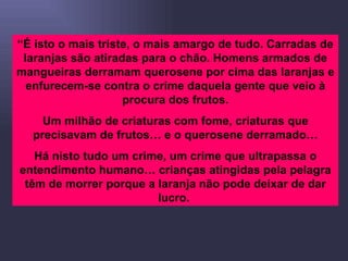 “ É isto o mais triste, o mais amargo de tudo. Carradas de laranjas são atiradas para o chão. Homens armados de mangueiras derramam querosene por cima das laranjas e enfurecem-se contra o crime daquela gente que veio à procura dos frutos. Um milhão de criaturas com fome, criaturas que precisavam de frutos… e o querosene derramado… Há nisto tudo um crime, um crime que ultrapassa o entendimento humano… crianças atingidas pela pelagra têm de morrer porque a laranja não pode deixar de dar lucro.  