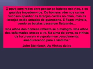 O povo com redes para pescar as batatas nos rios, e os guardas impedem-nos. Os homens vêm nos carros ruidosos apanhar as laranjas caídas no chão, mas as laranjas estão untadas de querosene. E ficam imóveis, vendo as batatas passarem flutuando… Nos olhos dos homens reflecte-se o malogro. Nos olhos dos esfaimados cresce a ira. Na alma do povo, as vinhas da ira crescem e espraiam-se pesadamente, amadurecendo para a vindima.” John Steinbeck, As Vinhas da Ira 