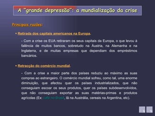    Retracção do comércio mundial . - Com a crise os EUA retiraram os seus capitais da Europa, o que levou à falência de muitos bancos, sobretudo na Áustria, na Alemanha e na Inglaterra, e de muitas empresas que dependiam dos empréstimos bancários.    Retirada dos capitais americanos na Europa . - Com a crise a maior parte dos países reduziu ao máximo as suas compras ao estrangeiro. O comércio mundial sofreu, como tal, uma enorme diminuição, que afectou quer os países industrializados, que não conseguiam escoar os seus produtos, quer os países subdesenvolvidos, que não conseguiam exportar as suas matérias-primas e produtos agrícolas (Ex:  café no Brasil , lã na Austrália, cereais na Argentina, etc). Principais razões : A “grande depressão”: a mundialização da crise 