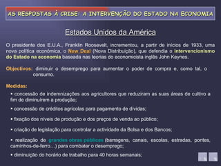AS RESPOSTAS À CRISE: A INTERVENÇÃO DO ESTADO NA ECONOMIA diminuir o desemprego para aumentar o poder de compra e, como tal, o consumo. Estados Unidos da América Objectivos: Medidas:    concessão de indemnizações aos agricultores que reduziram as suas áreas de cultivo a fim de diminuírem a produção;    concessão de créditos agrícolas para pagamento de dívidas;    fixação dos níveis de produção e dos preços de venda ao público;    criação de legislação para controlar a actividade da Bolsa e dos Bancos;    realização de  grandes obras públicas   (barragens, canais, escolas, estradas, pontes, caminhos-de-ferro…) para combater o desemprego;    diminuição do horário de trabalho para 40 horas semanais; O presidente dos E.U.A., Franklin Roosevelt, incrementou, a partir de inícios de 1933, uma nova política económica, o  New Deal  (Nova Distribuição), que defendia o  intervencionismo do Estado na economia  baseada nas teorias do economicista inglês John Keynes. 