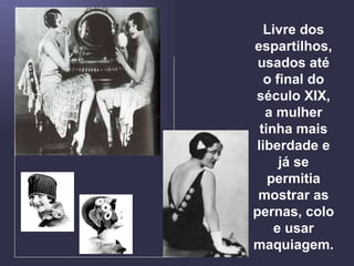 Livre dos espartilhos, usados até o final do século XIX, a mulher tinha mais liberdade e já se permitia mostrar as pernas, colo e usar maquiagem. 