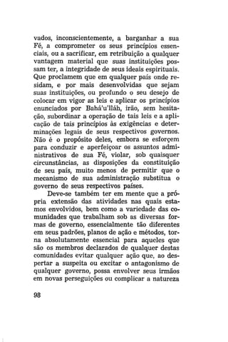 vados, inconscientemente, a barganhar a sua
Fé, a comprometer os seus princípios essenciais, ou a sacrificar, em retribuição a qualquer
vantagem material que suas instituições possam ter, a integridade de seus ideais espirituais.
Que proclamem que em qualquer país onde residam, e por mais desenvolvidas que sejam
suas instituições, ou profundo o seu desejo de
colocar em vigor as leis e aplicar os princípios
enunciados por Bahá'u'lláh, irão, sem hesitação, subordinar a operação de tais leis e a aplicação de tais princípios às exigências e determinações legais de seus respectivos governos.
Não é o propósito deles, embora se esforcem
para conduzir e aperfeiçoar os assuntos administrativos de sua Fé, violar, sob quaisquer
circunstâncias, as disposições da constituição
de seu país, muito menos de permitir que o
mecanismo de sua administração substitua o
governo de seus respectivos países.
Deve-se também ter em mente que a própria extensão das atividades nas quais estamos envolvidos, bem como a variedade das comunidades que trabalham sob as diversas formas de governo, essencialmente tão diferentes
em seus padrões, planos de ação e métodos, torna absolutamente essencial para aqueles que
são os membros declarados de qualquer destas
comunidades evitar qualquer ação que, ao despertar a suspeita ou excitar o antagonismo de
qualquer governo, possa envolver seus irmãos
em novas perseguições ou complicar a natureza
98

 