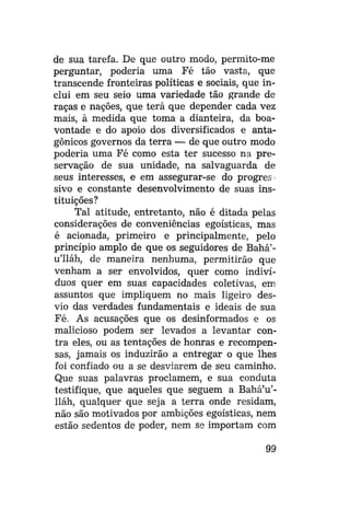 de sua tarefa. De que outro modo, permito-me
perguntar, poderia uma Fé tão vasta, que
transcende fronteiras políticas e sociais, que inclui em seu seio uma variedade tão grande de
raças e nações, que terá que depender cada vez
mais, à medida que toma a dianteira, da boavontade e do apoio dos diversificados e antagônicos governos da terra — de que outro modo
poderia uma Fé como esta ter sucesso na preservação de sua unidade, na salvaguarda de
seus interesses, e em assegurar-se do progres
sivo e constante desenvolvimento de suas instituições?
Tal atitude, entretanto, não é ditada pelas
considerações de conveniências egoísticas, mas
é acionada, primeiro e principalmente, pelo
princípio amplo de que os seguidores de Bahá'u'lláh, de maneira nenhuma, permitirão que
venham a ser envolvidos, quer como indivíduos quer em suas capacidades coletivas, em
assuntos que impliquem no mais ligeiro desvio das verdades fundamentais e ideais de sua
Fé. As acusações que os desinformados e os
malicioso podem ser levados a levantar contra eles, ou as tentações de honras e recompensas, jamais os induzirão a entregar o que lhes
foi confiado ou a se desviarem de seu caminho.
Que suas palavras proclamem, e sua conduta
testifique, que aqueles que seguem a Bahá'u'lláh, qualquer que seja a terra onde residam,
não são motivados por ambições egoísticas, nem
estão sedentos de poder, nem se importam com
99

 