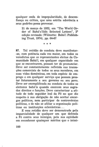 qualquer onda de impopularidade, de desconfiança ou crítica, que uma estrita aderência a
seus padrões possa provocar.
21 de março de 1932, em "The World Order of Bahá'u'lláh: Selected Letters", 2^
edição revisada (Wilmette: Bahá'í Publishing Trust, 1974), pp. 64-67
* * #

87. Tal retidão de conduta deve manifestar-se, com potência cada vez maior, em todos os
veredictos que os representantes eleitos da Comunidade Bahá'í, em qualquer capacidade em
que se encontrarem, possam ter de pronunciar.
Deve ser constantemente refletida nas transações comerciais de todos os seus membros, em
suas vidas domésticas, em toda espécie de emprego e em qualquer serviço que possam prestar futuramente a seu governo ou seu povo.
Deve ser exemplificada na conduta de todos os
eleitores bahá'ís quando exercem seus sagrados direitos e funções. Deve caracterizar a atitude de todo seguidor leal da Fé no que diz
respeito à sua obrigação de não aceitar encargos políticos, nem participar de controvérsias
políticas, e de não se afiliar a organização políticas ou instituições eclesiásticas...
E essa retidão deve ser demonstrada pela
imparcialidade de qualquer um que defenda
a Fé contra seus inimigos, pela sua eqüidade
em reconhecer quaisquer méritos que o inimi100

 