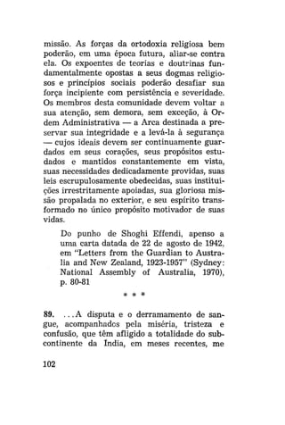 missão. As forças da ortodoxia religiosa bem
poderão, em uma época futura, aliar-se contra
ela. Os expoentes de teorias e doutrinas fundamentalmente opostas a seus dogmas religiosos e princípios sociais poderão desafiar sua
força incipiente com persistência e severidade.
Os membros desta comunidade devem voltar a
sua atenção, sem demora, sem exceção, à Ordem Administrativa — a Arca destinada a preservar sua integridade e a levá-la à segurança
— cujos ideais devem ser continuamente guardados em seus corações, seus propósitos estudados e mantidos constantemente em vista,
suas necessidades dedicadamente providas, suas
leis escrupulosamente obedecidas, suas instituições irrestritamente apoiadas, sua gloriosa missão propalada no exterior, e seu espírito transformado no único propósito motivador de suas
vidas.
Do punho de Shoghi Effendi, apenso a
uma carta datada de 22 de agosto de 1942,
em "Letters from the Guardian to Austrália and New Zealand, 1923-1957" (Sydney:
National Assembly of Austrália, 1970),
p. 80-81
* * *

89. .. .A disputa e o derramamento de sangue, acompanhados pela miséria, tristeza e
confusão, que têm afligido a totalidade do subcontinente da índia, em meses recentes, me
102

 