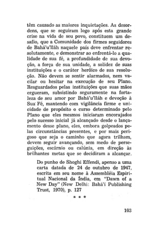 têm causado as maiores inquietações. As desordens, que se seguiram logo após esta grande
crise na vida de seu povo, constituem um desafio, que a Comunidade dos firmes seguidores
de Bahá'u'lláh naquele país deve enfrentar resolutamente, e demonstrar ao enfrentá-lo a qualidade de sua fé, a profundidade de sua devoção, a força de sua unidade, a solidez de suas
instituições e o caráter heróico de sua resolução. Não devem se sentir alarmados, nem vacilar ou hesitar na execução de seu Plano.
Resguardados pelas instituições que suas mãos
ergueram, subsistindo seguramente na fortaleza de seu amor por Bahá'u'lláh e devoção à
Sua' Fé, mantendo com vigilância firme e unicidade de propósito o curso determinado pelo
Plano que eles mesmos iniciaram encorajados
pelo sucesso inicial já alcançado desde o lançamento desse plano, eles, embora golpeados pelas circunstâncias presentes, e por mais perigoso que seja o caminho que agora trilham,
devem seguir avançando, sem medo de perseguições, escárnio ou calúnia, em direção às
brilhantes metas que se decidiram a alcançar.
Do punho de Shoghi Effendi, apenso a uma
carta datada de 24 de outubro de 1947,
escrita em seu nome à Assembléia Espiritual Nacional da índia, em "Dawn of a
New Day" (New Delhi: Bahá'í Publishing
Trust, 1970), p. 127
# *

*

103

 