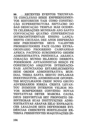 90. ...RECENTES EVENTOS TRIUNFANTE CONCLUSÃO SÉRIE EMPREENDIMENTOS HISTÓRICOS TAIS COMO CONSTRUÇÃO SUPERESTRUTURA SEPULCRO DO
BÁB DEDICAÇÃO TEMPLO MÃE OCIDENTE CELEBRAÇÕES MUNDIAIS ANO SANTO
CONVOCAÇÃO QUATRO CONFERÊNCIAS
INTERCONTINENTAIS ENSINO LANÇAMENTO CRUZADA DEZ ANOS DISPERSÃO
SEM PRECEDENTES SEUS VALENTES
PROSSEGUIDORES FACE GLOBO EXTRAORDINÁRIO PROGRESSO
CAMPANHAS
ÁFRICA PACÍFICO SURGIMENTO ORDEM
ADMINISTRATIVA PENÍNSULA ARÁBICA
CORAÇÃO MUNDO ISLÂMICO DERROTA
PODEROSOS ANTAGONISTAS BERÇO FÉ
CONSTRUÇÃO ARQUIVOS INTERNACIONAIS ANUNCIANDO ESTABELECIMENTO
SEDE ORDEM ADMINISTRATIVA MUNDIAL TERRA SANTA SERVIU INFLAMAR
INEXTINGUÍVEL ANIMOSIDADE OPONENTES MUÇULMANOS CRIOU NOVO GRUPO
ADVERSÁRIOS IGREJA CRISTÃ LEVANTOU INIMIGOS INTERNOS VELHOS NOVOS ROMPEDORES CONVÊNIO NOVAS
TENTATIVAS DETER MARCHA CAUSA
DEUS DESVIRTUAR SEU PROPÓSITO DESINTEGRAR SUAS INSTITUIÇÕES ADMINISTRATIVAS ABAFAR ZELO ENFRAQUECER LEALDADE SEUS DEFENSORES EVIDÊNCIAS CRESCENTE HOSTILIDADE EXTERNA PERSISTENTES MAQUINAÇÕES IN104

 