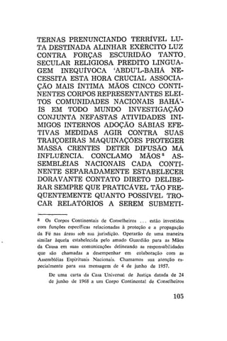 TERNAS PRENUNCIANDO TERRÍVEL LUTA DESTINADA ALINHAR EXÉRCITO LUZ
CONTRA FORÇAS ESCURIDÃO TANTO.
SECULAR RELIGIOSA PREDITO LINGUAGEM INEQUÍVOCA 'ABDU'L-BAHÁ NECESSITA ESTA HORA CRUCIAL ASSOCIAÇÃO MAIS ÍNTIMA MÃOS CINCO CONTINENTES CORPOS REPRESENTANTES ELEITOS COMUNIDADES NACIONAIS BAHÁ'ÍS EM TODO MUNDO INVESTIGAÇÃO
CONJUNTA NEFASTAS ATIVIDADES INIMIGOS INTERNOS ADOÇÃO SÁBIAS EFETIVAS MEDIDAS AGIR CONTRA SUAS
TRAIÇOEIRAS MAQUINAÇÕES PROTEGER
MASSA CRENTES DETER DIFUSÃO MÁ
INFLUÊNCIA. CONCLAMO MÃOS 8 ASSEMBLÉIAS NACIONAIS CADA CONTINENTE SEPARADAMENTE ESTABELECER
DORAVANTE CONTATO DIRETO DELIBERAR SEMPRE QUE PRATICAVEL TÃO FREQÜENTEMENTE QUANTO POSSÍVEL TROCAR RELATÓRIOS A SEREM SUBMETI8

Os Corpos Continentais de Conselheiros .. . estão investidos
com funções específicas relacionadas à proteção e a propagação
da Fé nas áreas sob sua jurisdição. Operarão de uma maneira
similar àquela estabelecida pelo amado Guardião para as Mãos
da Causa em suas comunicações delineando as responsabilidades
que são chamadas a desempenhar em colaboração com as
Assembléias Espirituais Nacionais. Chamamos sua atenção especialmente para sua mensagem de 4 de junho de 1957.
De uma carta da Casa Universal de Justiça datada de 24
de junho de 1968 a um Corpo Continental de Conselheiros

105

 