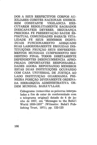 DOS A SEUS RESPECTIVOS CORPOS AUXILIARES COMITÊS NACIONAIS EXERCEREM CONSTANTE
VIGILÂNCIA EXECUTAREM RESOLUTAMENTE SAGRADOS
INESCAPAVEIS DEVERES. SEGURANÇA
PRECIOSA FÉ PRESERVAÇÃO SAÚDE ESPIRITUAL COMUNIDADES BAHÃlS VITALIDADE FÉ SEUS MEMBROS INDIVIDUAIS FUNCIONAMENTO
ADEQUADO
SUAS LABORIOSAMENTE ERGUIDAS INSTITUIÇÕES FRUIÇÃO SEUS EMPREENDIMENTOS MUNDIAIS CUMPRIMENTO SEU
DESTINO FINAL TODOS DIRETAMENTE
DEPENDENTES DESINCUMBÊNCIA APROPRIADA IMPORTANTES RESPONSABILIDADES AGORA REPOUSANDO MEMBROS
ESTAS DUAS INSTITUIÇÕES OCUPANDO
COM CASA UNIVERSAL DE JUSTIÇA AO
LADO INSTITUIÇÃO GUARDIANIA PRIMEIRA POSIÇÃO DIVINAMENTE ORDENADA HIERARQUIA ADMINISTRATIVA ORDEM MUNDIAL BAHÁ'U'LLÁH.
Cabograma (removidas as palavras interpoladas a fim de estar de conformidade com
o telegrama original) datado de 4 de junho de 1957, em "Messages to the Bahá'í
World 1950-1957" (Wilmette: Bahá'í Publishing Trust, 1971), pp. 122-123

106

 