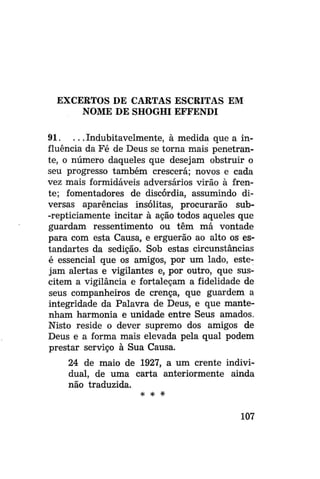 EXCERTOS DE CARTAS ESCRITAS EM
NOME DE SHOGHI EFFENDI
91. . . . Indubitavelmente, à medida que a influência da Fé de Deus se torna mais penetrante, o número daqueles que desejam obstruir o
seu progresso também crescerá; novos e cada
vez mais formidáveis adversários virão à frente; fomentadores de discórdia, assumindo diversas aparências insólitas, procurarão sub-repticiamente incitar à ação todos aqueles que
guardam ressentimento ou têm má vontade
para com esta Causa, e erguerão ao alto os estandartes da sedição. Sob estas circunstâncias
é essencial que os amigos, por um lado, estejam alertas e vigilantes e, por outro, que suscitem a vigilância e fortaleçam a fidelidade de
seus companheiros de crença, que guardem a
integridade da Palavra de Deus, e que mantenham harmonia e unidade entre Seus amados.
Nisto reside o dever supremo dos amigos de
Deus e a forma mais elevada pela qual podem
prestar serviço à Sua Causa.
24 de maio de 1927, a um crente individual, de uma carta anteriormente ainda
não traduzida.
* * *

107

 