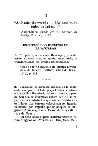 I
"As hostes do mundo... dão assalto de
todos os lados..."
'Abdu'1-Bahá, citado em "O Advento da
Justiça Divina", p. 12
EXCERTOS DOS ESCRITOS DE
BAHÁULLAH
1. No princípio de cada Revelação, prevaleceram adversidades, as quais, mais tarde, se
transformaram em grande prosperidade.
Citado em "O Advento da Justiça Divina"
(Rio de Janeiro: Editora Bahá'í do Brasil,
1970), p. 124
# # *

2. Considerai as gerações antigas. Vede como,
cada vez que o Sol da graça Divina irradiava
a luz de Sua Revelação sobre o mundo, o povo
de Seu Dia se levantava contra Ele e Lhe repudiava a verdade. Os que eram considerados
os líderes dos homens esforçavam-se, invariavelmente, por impedir que os adeptos se dirigissem Àquele que é o Oceano da graça ilimitada de D e u s . . .
Tu tens sabido quão lastimavelmente foram afligidos os Profetas de Deus, Seus Men-

 