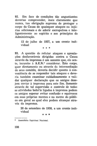 92. Em face de condições tão angustiantes
deverias compreender, mais claramente que
nunca, tua obrigação suprema de proteger o
corpo da Causa de quaisquer ataques ou injúrias adicionais e de aderir escrupulosa e inteligentemente ao espírito e aos princípios da
Administração.
12 de julho de 1937, a um crente individual
* * *

93. A questão de refutar ataques e apreciações desfavoráveis dirigidas contra a Causa
através da imprensa é um assunto que, ele sente, incumbe à A.E.N.* considerar. Este corpo,
quer diretamente ou através da intermediação
de seus comitês, deveria decidir quanto à conveniência de se responder tais ataques e deveria também examinar cuidadosamente e validar qualquer declaração que os amigos desejem enviar à imprensa para este fim. Somente
através de tal supervisão e controle de todas
as atividades bahá'ís ligadas à imprensa podem
os amigos esperar evitar confusão e equívocos
em suas próprias mentes e na mente do público em geral ao qual eles podem alcançar através da imprensa.
28 de setembro de 1938, a um crente individual
* * *
*

Assembléia Espiritual Nacional.

108

 