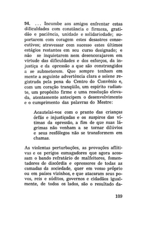 94. . . . Incumbe aos amigos enfrentar estas
dificuldades com constância e firmeza, gratidão e paciência, unidade e solidariedade; suportarem com coragem estes desastres consecutivos; atravessar com sucesso estes últimos
estágios restantes em seu curso designado; e
não se inquietarem nem desencorajarem em
virtude das dificuldades e dos esforços, da injustiça e da opressão a que são constrangidos
a se submeterem. Que sempre tenham em
mente a seguinte advertência clara e solene registrada pela pena do Centro do Convênio e,
com um coração tranqüilo, um espírito radiante, um propósito firme e uma resolução elevada, atentamente antecipem o desenvolvimento
e o cumprimento das palavras do Mestre:
Acautelai-vos com o pranto das crianças
órfãs e injustiçadas e os suspiros das vítimas da opressão, a fim de que suas lágrimas não venham a se tornar dilúvios
e seus resfôlegos não se transformem em
chamas.
As violentas perturbações, as provações aflitivas e os perigos esmagadores que agora acossam o bando refratário de malfeitores, fomentadores de discórdia e opressores de todas as
camadas da sociedade, quer em vosso próprio
ou em países vizinhos, e que atacaram seus povos, reis e súditos, governos e cidadãos igualmente, de todos os lados, são o resultado da109

 