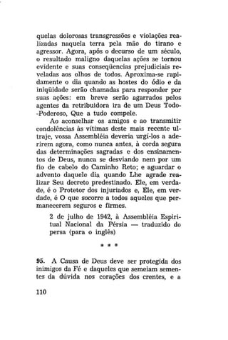 quelas dolorosas transgressões e violações realizadas naquela terra pela mão do tirano e
agressor. Agora, após o decurso de um século,
o resultado maligno daquelas ações se tornou
evidente e suas conseqüências prejudiciais reveladas aos olhos de todos. Aproxima-se rapidamente o dia quando as hostes do ódio e da
iniqüidade serão chamadas para responder por
suas ações: em breve serão agarrados pelos
agentes da retribuidora ira de um Deus Todo-Poderoso, Que a tudo compele.
Ao aconselhar os amigos e ao transmitir
condolências às vítimas deste mais recente ultraje, vossa Assembléia deveria urgi-los a aderirem agora, como nunca antes, à corda segura
das determinações sagradas e dos ensinamentos de Deus, nunca se desviando nem por um
fio de cabelo do Caminho Reto; e aguardar o
advento daquele dia quando Lhe agrade realizar Seu decreto predestinado. Ele, em verdade, é o Protetor dos injuriados e, Ele, em verdade, é O que socorre a todos aqueles que permanecerem seguros e firmes.
2 de julho de 1942, à Assembléia Espiritual Nacional da Pérsia — traduzido do
persa (para o inglês)
* *

*

95. A Causa de Deus deve ser protegida dos
inimigos da Fé e daqueles que semeiam sementes da dúvida nos corações dos crentes, e a
110

 