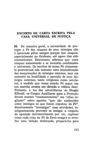 EXCERTO DE CARTA ESCRITA PELA
CASA UNIVERSAL DE JUSTIÇA
98. De maneira geral, a necessidade de proteger a Fé dos ataques de seus inimigos não
é apreciada pelos amigos porque tais ataques,
especialmente no Ocidente, até agora têm sido
intermitentes. Entretanto, sabemos que estes
ataques aumentarão e se tornarão combinados
e universais. Os escritos de nossa Fé claramente prenunciam não somente uma intensificação
das maquinações de inimigos internos, mas um
aumento na hostilidade e oposição de seus inimigos externos, tanto religiosos como seculares, à medida que nossa amada Fé segue em
sua marcha avante em direção a vitória final.
Portanto, à luz das advertências de Shoghi
Effendi, os Corpos Auxiliares para a Proteção
devem manter "constantemente" um "olhar vigilante" sobre aqueles "que são conhecidos
como inimigos ou que foram expulsos da Fé",
discretamente "investigar" suas atividades, inteligentemente prevenir os amigos a respeito
da oposição inevitavelmente por vir, explicar
como cada crise na Fé de Deus sempre se revelou uma bênção disfarçada, prepará-los para
113

 