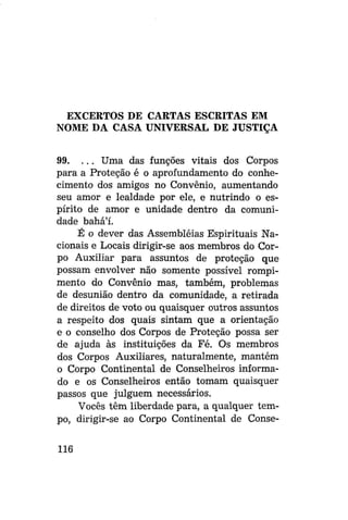EXCERTOS DE CARTAS ESCRITAS EM
NOME DA CASA UNIVERSAL DE JUSTIÇA
99. . . . Uma das funções vitais dos Corpos
para a Proteção é o aprofundamento do conhecimento dos amigos no Convênio, aumentando
seu amor e lealdade por ele, e nutrindo o espírito de amor e unidade dentro da comunidade bahá'í.
É o dever das Assembléias Espirituais Nacionais e Locais dirigir-se aos membros do Corpo Auxiliar para assuntos de proteção que
possam envolver não somente possível rompimento do Convênio mas, também, problemas
de desunião dentro da comunidade, a retirada
de direitos de voto ou quaisquer outros assuntos
a respeito dos quais sintam que a orientação
e o conselho dos Corpos de Proteção possa ser
de ajuda às instituições da Fé. Os membros
dos Corpos Auxiliares, naturalmente, mantém
o Corpo Continental de Conselheiros informado e os Conselheiros então tomam quaisquer
passos que julguem necessários.
Vocês têm liberdade para, a qualquer tempo, dirigir-se ao Corpo Continental de Conse116

 