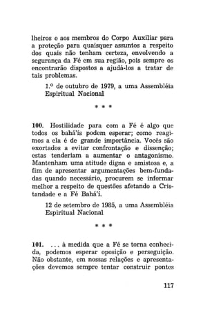 Iheiros e aos membros do Corpo Auxiliar para
a proteção para quaisquer assuntos a respeito
dos quais não tenham certeza, envolvendo a
segurança da Fé em sua região, pois sempre os
encontrarão dispostos a ajudá-los a tratar de
tais problemas.
1.° de outubro de 1979, a uma Assembléia
Espiritual Nacional
* *

*

100. Hostilidade para com a Fé é algo que
todos os bahá'ís podem esperar; como reagimos a ela é de grande importância. Vocês são
exortados a evitar confrontação e dissenção;
estas tenderiam a aumentar o antagonismo.
Mantenham uma atitude digna e amistosa e, a
fim de apresentar argumentações bem-fundadas quando necessário, procurem se informar
melhor a respeito de questões afetando a Cristandade e a Fé Bahá'í.
12 de setembro de 1985, a uma Assembléia
Espiritual Nacional
# # *

101. . . . à medida que a Fé se torna conhecida, podemos esperar oposição e perseguição.
Não obstante, em nossas relações e apresentações devemos sempre tentar construir pontes
117

 