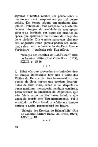 sageiros e Eleitos. Medita um pouco sobre o
motivo e a razão responsáveis por tal perseguição. Em tempo algum, em nenhuma Era,
têm os Profetas de Deus escapado da blasfêmia
de seus inimigos, da crueldade de seus opressores e da denúncia por parte dos eruditos da
época, que apareciam no disfarce de integridade e piedade. Dia e noite passavam eles por
tais angústias como jamais podem ser medidas, salvo pelo conhecimento do Deus Uno e
Verdadeiro — exaltada seja Sua glória.
"Seleção dos Escritos de Bahá'u'lláh" (Rio
de Janeiro: Editora Bahá'í do Brasil, 1977),
XXIII, p. 45-46
* * #

3. Sabei vós que provações e tribulações, desde tempos imemoriais, têm sido a sorte dos
Eleitos de Deus e de Seus bem-amados e daqueles de Seus servos que estejam desprendidos de tudo mais, senão d'Ele, daqueles a
quem nenhuma mercadoria, nenhum comércio,
possa seduzir da lembrança do Onipotente, que
não falam antes de Ele haver falado e que
agem de acordo com Seu mandamento. Tal é
o método de Deus levado a efeito nos tempos
antigos e assim permanecerá no futuro.
"Seleção dos Escritos de Bahá'u'lláh" (Rio
de Janeiro: Editora Bahá'í do Brasil, 1977),
LXVI, p. 87
%

10

s|c

#•

 