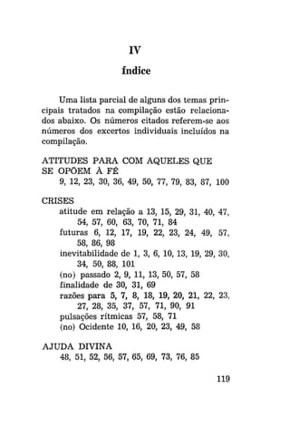 IV
índice
Uma lista parcial de alguns dos temas principais tratados na compilação estão relacionados abaixo. Os números citados referem-se aos
números dos excertos individuais incluídos na
compilação.
ATITUDES PARA COM AQUELES QUE
SE OPÕEM À FÉ
9, 12, 23, 30, 36, 49, 50, 77, 79, 83, 87, 100
CRISES
atitude em relação a 13, 15, 29, 31, 40,
54, 57, 60, 63, 70, 71, 84
futuras 6, 12, 17, 19, 22, 23, 24, 49,
58, 86, 98
inevitabilidade de 1, 3, 6, 10, 13, 19, 29,
34, 50, 88, 101
(no) passado 2, 9, 11, 13, 50, 57, 58
finalidade de 30, 31, 69
razões para 5, 7, 8, 18, 19, 20, 21, 22,
27, 28, 35, 37, 57, 71, 90, 91
pulsações rítmicas 57, 58, 71
(no) Ocidente 10, 16, 20, 23, 49, 58

47,
57,
30,

23,

AJUDA DIVINA
48, 51, 52, 56, 57, 65, 69, 73, 76, 85
119

 