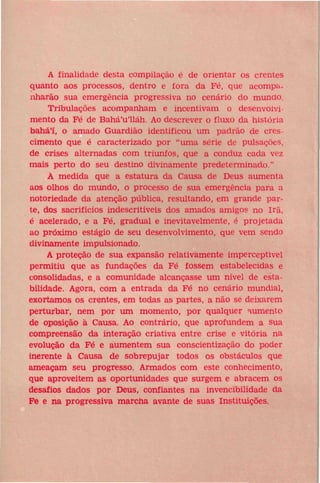 A finalidade desta compilação é de orientar os crentes
quanto aos processos, dentro e fora da Fé, que acompanharão sua emergência progressiva no cenário do mundo.
Tribulações acompanham e incentivam o desenvolvimento da Fé de Bahá'u'lláh. Ao descrever o fluxo da história
bahá'í, o amado Guardião identificou um padrão de crescimento que é caracterizado por "uma série de pulsações,
de crises alternadas com triunfos, que a conduz cada vez
mais perto do seu destino divinamente predeterminado."
À medida que a estatura da Causa de Deus aumenta
aos olhos do mundo, o processo de sua emergência para a
notoriedade da atenção pública, resultando, em grande parte, dos sacrifícios indescritíveis dos amados amigos no Irã,
é acelerado, e a Fé, gradual e inevitavelmente, é projetada
ao próximo estágio de seu desenvolvimento, que vem sendo
divinamente impulsionado.
A proteção de sua expansão relativamente imperceptível
permitiu que as fundações da Fé fossem estabelecidas e
consolidadas, e a comunidade alcançasse um nível de estabilidade. Agora, com a entrada da Fé no cenário mundial,
exortamos os crentes, em todas as partes, a não se deixarem
perturbar, nem por um momento, por qualquer aumento
de oposição à Causa. Ao contrário, que aprofundem a sua
compreensão da interação criativa entre crise e vitória na
evolução da Fé e aumentem sua conscientização do poder
inerente à Causa de sobrepujar todos os obstáculos que
ameaçam seu progresso. Armados com este conhecimento,
que aproveitem as oportunidades que surgem e abracem os
desafios dados por Deus, confiantes na invencibilidade da
Fé e na progressiva marcha avante de suas Instituições.

 