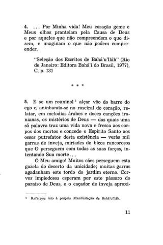 4. . . . Por Minha vida! Meu coração geme e
Meus olhos pranteiam pela Causa de Deus
e por aqueles que não compreendem o que dizem, e imaginam o que não podem compreender.
"Seleção dos Escritos de Bahá'u'lláh" (Rio
de Janeiro: Editora Bahá'í do Brasil, 1977),
C, p. 131
* *

*

5. E se um rouxinol x alçar vôo do barro do
ego e, aninhando-se no roseiral do coração, relatar, em melodias árabes e doces canções iranianas, os mistérios de Deus — das quais uma
só palavra traz uma vida nova e fresca aos corpos dos mortos e concede o Espírito Santo aos
ossos putrefatos desta existência — verás mil
garras de inveja, miríades de bicos rancorosos
que O perseguem com todas as suas forças, intentando Sua m o r t e . . .
Ó Meu amigo! Muitos cães perseguem esta
gazela do deserto da unicidade; muitas garras
agadanham este tordo do jardim eterno. Corvos impiedosos esperam por este pássaro do
paraíso de Deus, e o caçador de inveja aproxi1

Refere-se isto à própria Manifestação de Bahá'u'lláh.

11

 