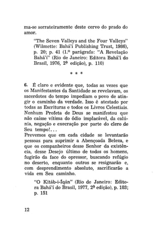 ma-se sorrateiramente deste cervo do prado do
amor.
"The Seven Valleys and the Four Valleys"
(Wilmette: Bahá'í Publishing Trust, 1986),
p. 20; p. 41 (1.° parágrafo: "A Revelação
Bahá'í" (Rio de Janeiro: Editora Bahá'í do
Brasil, 1976, 2^ edição), p. 110)
* *

*

6. É claro e evidente que, todas as vezes que
os Manifestantes da Santidade se revelavam, os
sacerdotes do tempo impediam o povo de atingir o caminho da verdade. Isso é atestado por
todas as Escrituras e todos os Livros Celestiais.
Nenhum Profeta de Deus se manifestou que
não caísse vítima do ódio implacável, da calúnia, negação e execração por parte do clero de
Seu tempo!...
Prevemos que em cada cidade se levantarão
pessoas para suprimir a Abençoada Beleza, e
que os companheiros desse Senhor da existência, desse Desejo último de todos os homens,
fugirão da face do opressor, buscando refúgio
no deserto, enquanto outros se resignarão e,
com desprendimento absoluto, sacrificarão a
vida em Seu caminho.
"O Kitáb-i-Iqán" (Rio de Janeiro: Editora Bahá'í do Brasil, 1977, 2$ edição), p. 103;
p. 151

12

 