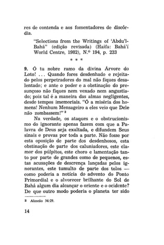 res de contenda e aos fomentadores de discórdia.
"Selections from the Writings of 'Abdu'1Bahá" (edição revisada) (Haifa: Bahá'í
World Centre, 1982), N.° 194, p. 233
^ ^ #

9. Ó tu nobre ramo da divina Árvore do
Loto! . . . Quando fores desdenhado e rejeitado pelos perpetradores do mal não fiques desalentado; e ante o poder e a obstinação do presunçoso não fiques nem vexado nem angustiado; pois tal é a maneira das almas negligentes,
desde tempos imemoriais. "Ó a miséria dos homens! Nenhum Mensageiro a eles veio que Dele
não zombassem!" 2
Na verdade, os ataques e o obstrucionismo do ignorante apenas fazem com que a Palavra de Deus seja exaltada, e difundem Seus
sinais e provas por toda a parte. Não fosse por
esta oposição de parte dos desdenhosos, esta
obstinação de parte dos caluniadores, este clamor dos púlpitos, este choro e lamentação tanto por parte de grandes como de pequenos, estas acusações de descrença lançadas pelos ignorantes, este tumulto de parte dos tolos —
como poderia a notícia do advento do Ponto
Primordial e o alvorecer brilhante do Sol de
Bahá algum dia alcançar o oriente e o ocidente?
De que outro modo poderia o planeta ter sido
2

14

Alcorão 36:29.

 