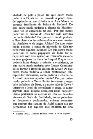 abalado de polo a polo? De que outro modo
poderia a Pérsia ter se tornado o ponto focai
de esplendores em difusão e a Ásia Menor o
coração irradiante da beleza do Senhor? De
que outro modo poderia a chama do Manifestante ter se espalhado no sul? Por que meios
poderiam os brados de Deus ter sido ouvidos
no norte distante? De que outro modo poderia
o Seu chamado ter sido ouvido nos continentes
da América e da negra África? De que outro
modo poderia o canto de alvorada do Céu ter
penetrado aqueles ouvidos? De que outro modo
poderiam os doces papagaios da índia ter se
deparado com este açúcar, ou rouxinóis elevado
os seus gorjeios da terra do Iraque? O que mais
poderia fazer dançar o oriente e o ocidente, de
que outro modo poderia este Lugar Consagrado se tornar o trono da Beleza de Deus? De que
outro modo poderia o Sinai contemplar este
esplendor abrasador, como poderia a chama do
Advento adornar aquele monte? De que outro
modo poderia a Terra Santa tornar-se o escabelo da beleza de Deus, e o santo vale de Towa 3
tornar-se o local de excelência e graça, o lugar
sagrado onde Moisés descalçou Seus sapatos?
Como poderiam os alentos do céu ser levados
através do Vale da Santidade, como poderiam
as docemente perfumadas, etéreas correntes
que sopram dos jardins de Abhá algum dia ser
percebidas por aqueles que habitam na Ilha
3

Alcorão 20:12. Também referido como o "Vale Sagrado".

15

 
