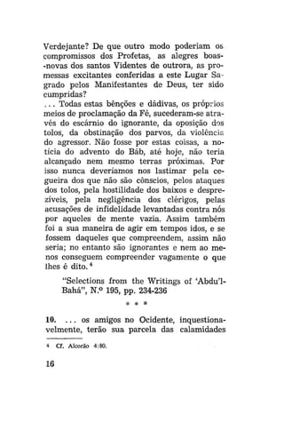 Verdejante? De que outro modo poderiam os
compromissos dos Profetas, as alegres boas-novas dos santos Videntes de outrora, as promessas excitantes conferidas a este Lugar Sagrado pelos Manifestantes de Deus, ter sido
cumpridas?
. . . Todas estas benções e dádivas, os próprios
meios de proclamação da Fé, sucederam-se através do escárnio do ignorante, da oposição dos
tolos, da obstinação dos parvos, da violência
do agressor. Não fosse por estas coisas, a notícia do advento do Báb, até hoje, não teria
alcançado nem mesmo terras próximas. Por
isso nunca deveríamos nos lastimar pela cegueira dos que não são cônscios, pelos ataques
dos tolos, pela hostilidade dos baixos e desprezíveis, pela negligência dos clérigos, pelas
acusações de infidelidade levantadas contra nós
por aqueles de mente vazia. Assim também
foi a sua maneira de agir em tempos idos, e se
fossem daqueles que compreendem, assim não
seria; no entanto são ignorantes e nem ao menos conseguem compreender vagamente o que
lhes é dito. 4
"Selections from the Writings of 'Abdu'1Bahá", N.° 195, pp. 234-236
* *

*

10. . . . os amigos no Ocidente, inquestionavelmente, terão sua parcela das calamidades
4

16

Cf. Alcorão 4:80.

 