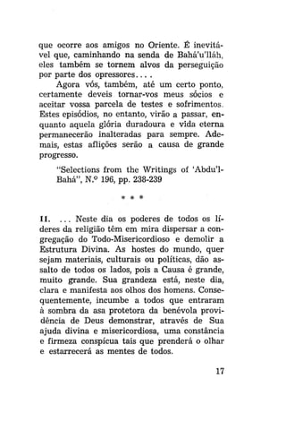 que ocorre aos amigos no Oriente. É inevitável que, caminhando na senda de Bahá'u'lláh,
eles também se tornem alvos da perseguição
por parte dos opressores....
Agora vós, também, até um certo ponto,
certamente deveis tornar-vos meus sócios e
aceitar vossa parcela de testes e sofrimentos.
Estes episódios, no entanto, virão a passar, enquanto aquela glória duradoura e vida eterna
permanecerão inalteradas para sempre. Ademais, estas aflições serão a causa de grande
progresso.
"Selections from the Writings of 'Abdu'1Bahá", N.° 196, pp. 238-239
# *

*

11. . . . Neste dia os poderes de todos os líderes da religião têm em mira dispersar a congregação do Todo-Misericordioso e demolir a
Estrutura Divina. As hostes do mundo, quer
sejam materiais, culturais ou políticas, dão assalto de todos os lados, pois a Causa é grande,
muito grande. Sua grandeza está, neste dia,
clara e manifesta aos olhos dos homens. Consequentemente, incumbe a todos que entraram
à sombra da asa protetora da benévola providência de Deus demonstrar, através de Sua
ajuda divina e misericordiosa, uma constância
e firmeza conspícua tais que prenderá o olhar
e estarrecerá as mentes de todos.
17

 
