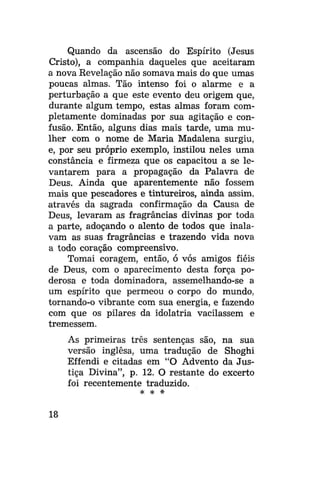 Quando da ascensão do Espírito (Jesus
Cristo), a companhia daqueles que aceitaram
a nova Revelação não somava mais do que umas
poucas almas. Tão intenso foi o alarme e a
perturbação a que este evento deu origem que,
durante algum tempo, estas almas foram completamente dominadas por sua agitação e confusão. Então, alguns dias mais tarde, uma mulher com o nome de Maria Madalena surgiu,
e, por seu próprio exemplo, instilou neles uma
constância e firmeza que os capacitou a se levantarem para a propagação da Palavra de
Deus. Ainda que aparentemente não fossem
mais que pescadores e tintureiros, ainda assim,
através da sagrada confirmação da Causa de
Deus, levaram as fragrancias divinas por toda
a parte, adoçando o alento de todos que inalavam as suas fragrancias e trazendo vida nova
a todo coração compreensivo.
Tomai coragem, então, ó vós amigos fiéis
de Deus, com o aparecimento desta força poderosa e toda dominadora, assemelhando-se a
um espírito que permeou o corpo do mundo,
tornando-o vibrante com sua energia, e fazendo
com que os pilares da idolatria vacilassem e
tremessem.
As primeiras três sentenças são,
versão inglesa, uma tradução de
Effendi e citadas em "O Advento
tiça Divina", p. 12. O restante do
foi recentemente traduzido.
# # #

18

na sua
Shoghi
da Jusexcerto

 