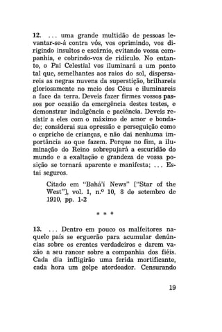 12. . . . uma grande multidão de pessoas levantar-se-á contra vós, vos oprimindo, vos dirigindo insultos e escárnio, evitando vossa companhia, e cobrindo-vos de ridículo. No entanto, o Pai Celestial vos iluminará a um ponto
tal que, semelhantes aos raios do sol, dispersareis as negras nuvens da superstição, brilhareis
gloriosamente no meio dos Céus e iluminareis
a face da terra. Deveis fazer firmes vossos passos por ocasião da emergência destes testes, e
demonstrar indulgência e paciência. Deveis resistir a eles com o máximo de amor e bondade; considerai sua opressão e perseguição como
o capricho de crianças, e não dai nenhuma importância ao que fazem. Porque no fim, a iluminação do Reino sobrepujará a escuridão do
mundo e a exaltação e grandeza de vossa posição se tornará aparente e manifesta; . . . Estai seguros.
Citado em "Bahá'í News" ["Star of the
West"], vol. 1, n.° 10, 8 de setembro de
1910, pp. 1-2
# *

*

13. . . . Dentro em pouco os malfeitores naquele país se erguerão para acumular denúncias sobre os crentes verdadeiros e darem vazão a seu rancor sobre a companhia dos fiéis.
Cada dia infligirão uma ferida mortificante,
cada hora um golpe atordoador. Censurando
19

 