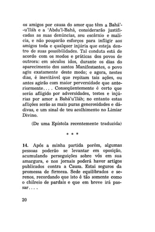 os amigos por causa do amor que têm a Bahá'-u'lláh e a 'Abdu'1-Bahá, considerarão justificadas as suas denúncias, seu escárnio e malícia, e não pouparão esforços para infligir aos
amigos toda e qualquer injúria que esteja dentro de suas possibilidades. Tal conduta está de
acordo com os modos e práticas dos povos de
outrora: em séculos idos, durante os dias do
aparecimento dos santos Manifestantes, o povo
agiu exatamente deste modo; e agora, nestes
dias, é inevitável que repitam tais ações, ou
antes agirão com maior perversidade que anteriormente. . . . Conseqüentemente é certo que
serás afligido por adversidades, testes e injúrias por amor a Bahá'u'lláh; no entanto estas
aflições serão as mais puras generosidades e dádivas, e um sinal de teu acolhimento no Limiar
Divino.
(De uma Epístola recentemente traduzida)
*

*

14. Após a minha partida porém, algumas
pessoas poderão se levantar em oposição,
acumulando perseguições sobre vós em sua
amargura, e nos jornais poderá haver artigos
publicados contra a Causa. Estai seguros da
promessa de firmeza. Sede equilibrados e serenos, recordando que isto é tão somente como
o chilreio de pardais e que em breve irá passar. . . .
20

 