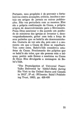 Portanto, meu propósito é de prevenir e fortalecê-los contra acusações, críticas, insultos e motejo em artigos de jornais ou outras publicações. Não vos perturbeis com os mesmos. Eles
são a própria confirmação da Causa, a própria
origem de desenvolvimento para o Movimento.
Possa Deus sancionar o dia quando um punhado de ministros das igrejas se levantar e, desavergonhadamente, gritar com toda a força de
seus pulmões que os bahá'ís são desencaminhados. Gostaria de ver este dia, pois este é o momento em que a Causa de Deus se espalhará.
Tais como estes, BaháVlláh considerou estafetas da Causa. Proclamarão dos púlpitos que
os bahá'ís são tolos, que são pessoas más e iníquas, porém sede firmes e resolutos na Causa
de Deus. Eles divulgarão a mensagem de BaháVlláh.
"The Promulgation of Universal Peace:
Talks Delivered by 'Abdu'1-Bahá during
His Visit to the United States and Canada
in 1912", 2? ed. (Wilmette: Bahá'í Publishing Trust, 1982), pp. 428-430

21

 