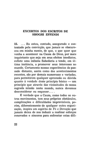 EXCERTOS DOS ESCRITOS DE
SHOGHI EFFENDI
15. . . . Eu estou, contudo, assegurado e sustentado pela convicção, que jamais se obscureceu em minha mente, de que, o que quer que
venha a acontecer na Causa de Deus, por mais
inquietante que seja em seus efeitos imediatos,
reflete uma infinita Sabedoria e tende, em última instância, a promover seus interesses no
mundo. Certamente nossas experiências do passado distante, assim como dos acontecimentos
recentes, são por demais numerosas e variadas,
para permitirem qualquer apreensão ou dúvida
quanto à verdade deste princípio básico — um
princípio que através das vicissitudes de nossa
sagrada missão neste mundo, nunca devemos
desconsiderar ou esquecer... .
É verdade que a Causa, como todos os outros movimentos, tem seus próprios obstáculos,
complicações e dificuldades imprevisíveis, porém, diferentemente de qualquer outra organização, inspira um espírito de Fé e Devoção que
jamais deixa de nos induzir a realizar esforços
renovados e sinceros para enfrentar estas difi22

 