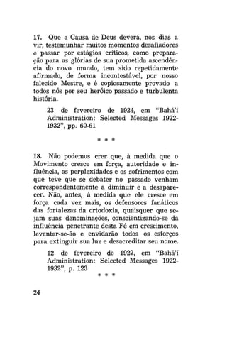 17. Que a Causa de Deus deverá, nos dias a
vir, testemunhar muitos momentos desafiadores
e passar por estágios críticos, como preparação para as glórias de sua prometida ascendência do novo mundo, tem sido repetidamente
afirmado, de forma incontestável, por nosso
falecido Mestre, e é copiosamente provado a
todos nós por seu heróico passado e turbulenta
história.
23 de fevereiro de 1924, em "Bahá'í
Administration: Selected Messages 19221932", pp. 60-61
* *

*

18. Não podemos crer que, à medida que o
Movimento cresce em força, autoridade e influência, as perplexidades e os sofrimentos com
que teve que se debater no passado venham
correspondentemente a diminuir e a desaparecer. Não, antes, à medida que ele cresce em
força cada vez mais, os defensores fanáticos
das fortalezas da ortodoxia, quaisquer que sejam suas denominações, conscientizando-se da
influência penetrante desta Fé em crescimento,
levantar-se-ão e envidarão todos os esforços
para extinguir sua luz e desacreditar seu nome.
12 de fevereiro de 1927, em "Bahá'í
Administration: Selected Messages 19221932", p. 123
* *

24

*

 
