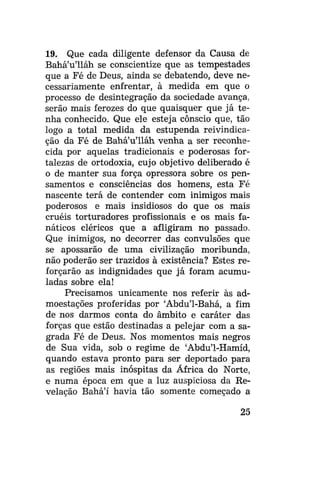 19. Que cada diligente defensor da Causa de
Bahá'u'lláh se conscientize que as tempestades
que a Fé de Deus, ainda se debatendo, deve necessariamente enfrentar, à medida em que o
processo de desintegração da sociedade avança,
serão mais ferozes do que quaisquer que já tenha conhecido. Que ele esteja cônscio que, tão
logo a total medida da estupenda reivindicação da Fé de Bahá'u'lláh venha a ser reconhecida por aquelas tradicionais e poderosas fortalezas de ortodoxia, cujo objetivo deliberado é
o de manter sua força opressora sobre os pensamentos e consciências dos homens, esta Fé
nascente terá de contender com inimigos mais
poderosos e mais insidiosos do que os mais
cruéis torturadores profissionais e os mais fanáticos cléricos que a afligiram no passado.
Que inimigos, no decorrer das convulsões que
se apossarão de uma civilização moribunda,
não poderão ser trazidos à existência? Estes reforçarão as indignidades que já foram acumuladas sobre ela!
Precisamos unicamente nos referir às admoestações proferidas por 'Abdu'1-Bahá, a fim
de nos darmos conta do âmbito e caráter das
forças que estão destinadas a pelejar com a sagrada Fé de Deus. Nos momentos mais negros
de Sua vida, sob o regime de 'Abdu'1-Hamíd,
quando estava pronto para ser deportado para
as regiões mais inóspitas da África do Norte,
e numa época em que a luz auspiciosa da Revelação Bahá'í havia tão somente começado a
25

 