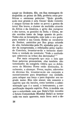 surgir no Ocidente, Ele, em Sua mensagem de
despedida ao primo do Báb, proferiu estas proféticas e ominosas palavras: "Quão grande,
quão mui grande é esta Causa! Quão violento
o ataque furioso de todos os povos e gentes da
terra! Em breve, o clamor da multidão através
da África e da América, o grito dos europeus
e dos turcos, os gemidos da índia e China, serão ouvidos tanto de longe quanto de perto.
Todos eles se levantarão, com todo o seu poder
para resistir à sua Causa. Então os cavaleiros
do Senhor, assistidos por Sua graça oriunda
do alto, fortalecidos pela Fé, ajudados pelo poder da compreensão, e reforçados pelas legiões
do Convênio, levantar-se-ão e tornarão manifesta a verdade do versículo: 'Vede a confusão
que sobreveio às tribos dos derrotados!' "
Por mais estupenda que seja a luta que
Suas palavras prenunciam, elas também dão
testemunho da completa vitória que os defensores do Máximo Nome estão destinados, finalmente, a alcançar. Povos, nações, aderentes
de diversas fés, levantar-se-ão em conjunto e
sucessivamente para despedaçar sua unidade,
para solapar sua força e para degradar seu sagrado nome. Eles irão atacar, não somente o
espírito que ela inculca, como também a administração que é o canal, o instrumento, a corporificação daquele espírito. Pois, à medida em
que a autoridade com que Bahá'u'lláh investiu
a futura Comunidade Mundial Bahá'í se tornar
cada vez mais aparente, mais feroz será o de26

 